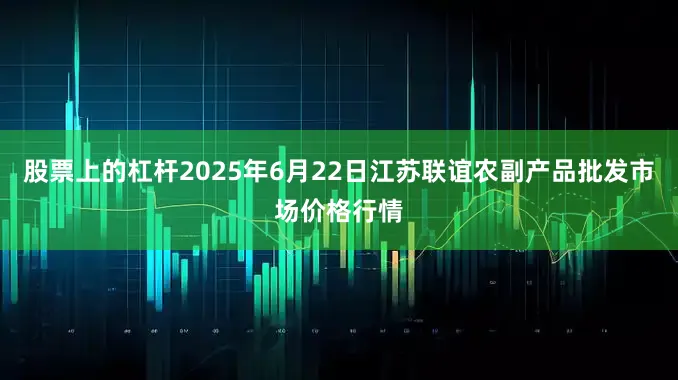 股票上的杠杆2025年6月22日江苏联谊农副产品批发市场价格行情