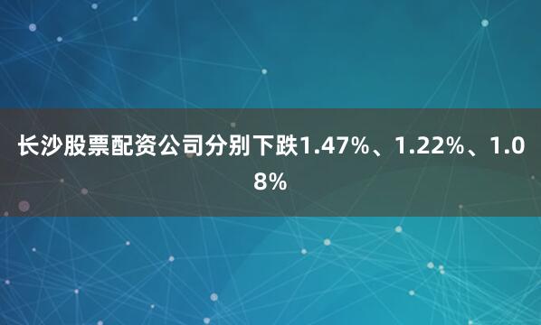 长沙股票配资公司分别下跌1.47%、1.22%、1.08%